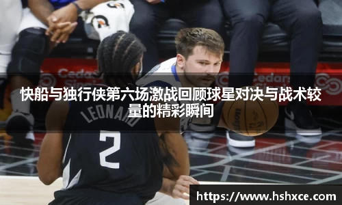 快船与独行侠第六场激战回顾球星对决与战术较量的精彩瞬间